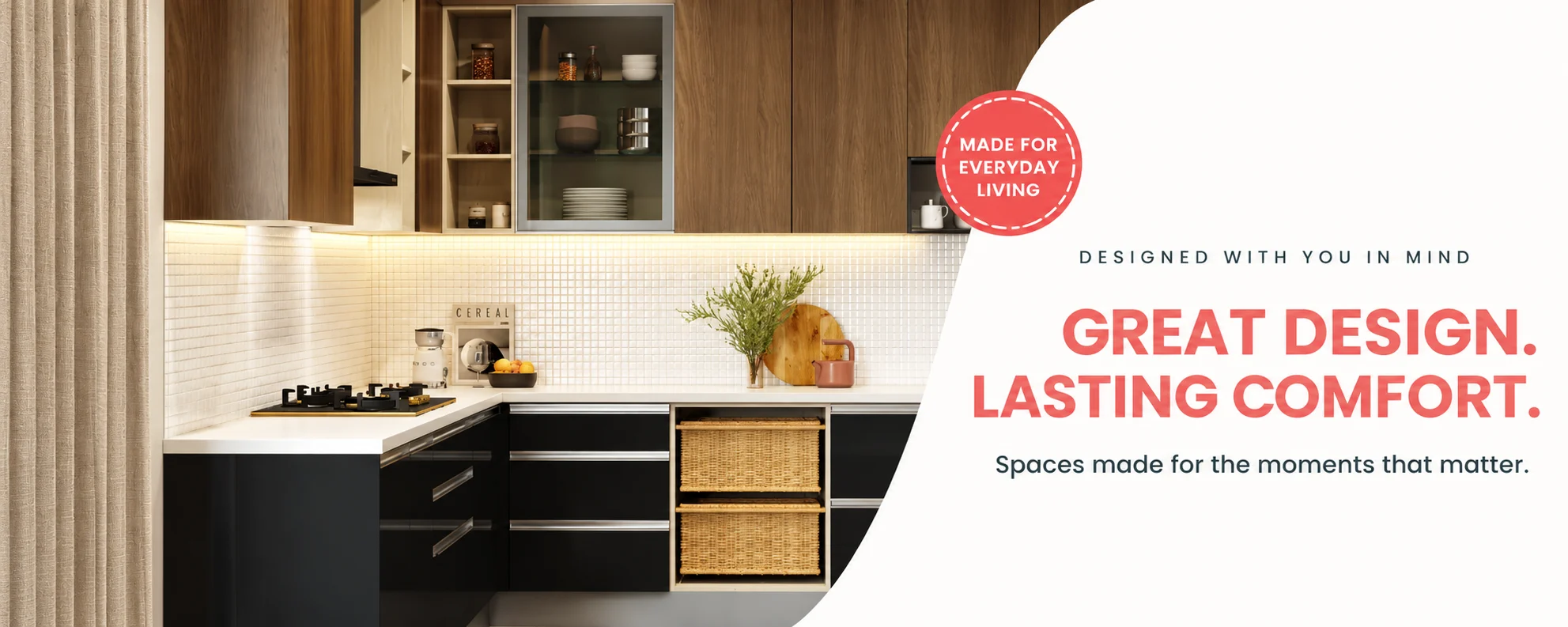 Designed with you in mind. Great design. Lasting comfort. Spaces made for the moments that matter. Made for everyday living.